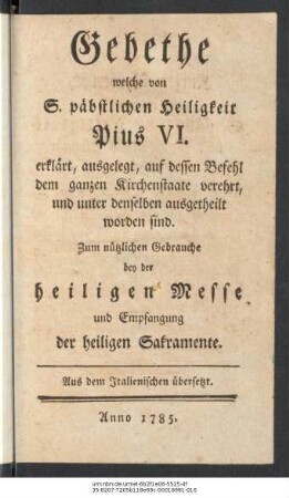 Gebethe welche von S. päbstlichen Heiligkeit Pius VI. erklärt, ausgelegt, auf dessen Befehl dem ganzen Kirchenstaate verehrt, und unter denselben ausgetheilt worden sind : Zum nützlichen Gebrauche bey der heiligen Messe und Empfangung der heiligen Sacramente ; Aus dem Italienischen übersetzt