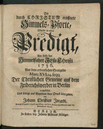 Die durch Christum eröffnete Himmels-Pforte, Wurde in einer Predigt, Am Feste der Himmelfahrt Jesu Christi 1736. Aus dem ordentlichen Evangelio Marc. XVI, 14. seqq. Der Christlichen Gemeine auf dem Friderichswerder in Berlin vorgestellet, Und selbige auf Begehren dem Druck übergeben