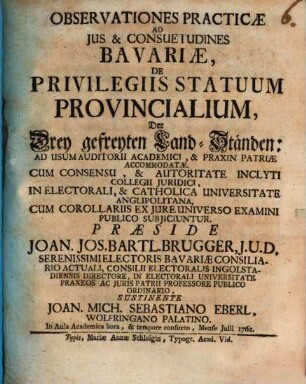 Observationes Practicae Ad Ius & Consuetudines Bavariæ, De Privilegiis Statuum Provincialium, Der Drey gefreyten Land-Ständen : Ad Usum Auditorii Academici, & Praxin Patriæ Accomodatæ. Cum Consensu, & Authoritate Inclyti Collegii Juridici, In Electorali, & Catholica Universitate Anglipolitana, Cum Corollariis Ex Jure Universo Examini Publico Subjicuntur