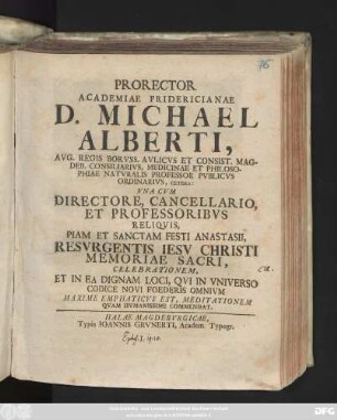 Prorector Academiae Fridericianae D. Michael Alberti, Avg. Regis Borvss. Avlicvs Et Consist. Magdeb. Consiliarivs, Medicinae Et Philosophiae Natvralis Professor Pvblicvs Ordinarivs, Cetera: Vna Cvm Directore, Cancellario, Et Professoribvs Reliqvis, Piam Et Sanctam Festi Anastasii, Resvrgentis Iesv Christi Memoriae Sacri, Celebrationem, Et In Ea Dignam Loci, Qvi In Vniverso Codice Novi Foederis Omnivm Maxime Emphaticvs Est, Meditationem Qvam Hvmanissime Commendat : [P. P. Halæ Saxonum in ipsis feriis Christi anastasiis, anno MDCCXXVII.]