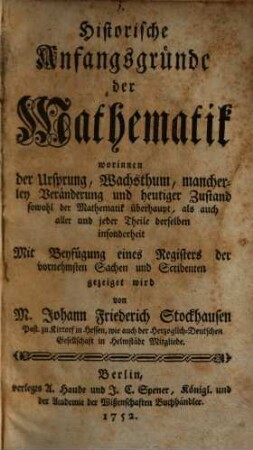 Historische Anfangsgründe der Mathematik : worinnen der Ursprung, Wachsthum, mancherley Veränderung und heutiger Zustand sowohl der Mathematik überhaupt, als auch aller und jeder Theile derselben insonderheit Mit Beyfügung eines Registers der vornehmsten Sachen und Scribenten gezeiget wird