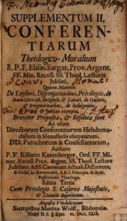 Supplementum ... Conferentiarum Theologico-Moralium R.P.F. Elisæi Sargar, Prov. Argent. FF. Min. Recoll. SS. Theol. Lectoris Jubilati : Quae ex Materiis ... Compendiosè proposiatæ, & resolutæ sunt : Ad usum Directorum Conferentiarum Hebdomadalium in Monasteriis Usurpatarum, DD. Parochorum, & Confessariorum, Supplementum II.. ... Quæ ex Materiis De Legibus, Dispensationibus, Privilegiis, de Statu Clericali, Religioso, & Laicali, de Censuris, & Irregularitatibus, de Indulgentiis, & Jubilæo excerpta, Breviter Propositæ, & Resolutæ sunt