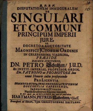 Disputationem Inauguralem De Singulari Et Communi Principum Imperii Jure, Ex Decreto & Auctoritate Magnifici JCtorum Ordinis In Celeberrima Viadrina, Præside Decano Spectabili, Dn. Petro Schultzen, J.U.D. ... Pro Licentia Summos In Utroq[ue] Jure Honores ac Privilegia Doctoralia Capessendi, In Auditorio JCtorum Placido Eruditorum Examini submittit, D. XV. April. An. MDCLXXXIX. hor. ante- & pomeridian. Hartmann. Petrus Haberkorn, Giess.