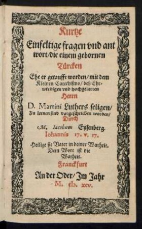 Kurtze || Einfeltige fragen vnd ant||wort, die einem gebornen || Tuercken || Ehe er getaufft worden, mit dem || Kleinen Catechismo, deß Ehr||wirdigen und hochgelarten || Herrn || D.Martini Luthers seligen,|| Zu lernen sind vorgeschrieben worden,|| Durch || M. Jacobum Eysenberg.|| ... ||