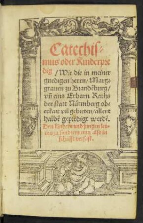 Catechis=||mus oder Kinderpre||dig/ Wie die in meiner || gnedigen herrn/ Marg=||grauen zu Brandẽburg/|| vñ eins Erbarn Raths || der statt Nürmberg ob=||erkait vñ gebieten/ allent||halbẽ gepredigt werdẽ.|| ... ||