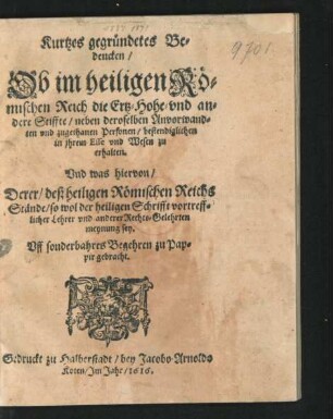 Kurtzes gegründetes Bedencken/ Ob im heiligen Römischen Reich die Ertz- Hohe- und andere Stiffte/ neben deroselben Anvorwandten und zugethanen Personen/ bestendiglichen in ihrem Esse und Wesen zu erhalten : Und was hiervon/ Derer/ deß heiligen Römischen Reichs Stände/ so wol der heiligen Schrifft vortrefflicher Lehrer und anderer Rechts-Gelehrten meynung sey ...