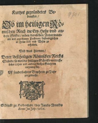 Kurtzes gegründetes Bedencken/ Ob im heiligen Römischen Reich die Ertz- Hohe- und andere Stiffte/ neben deroselben Anvorwandten und zugethanen Personen/ bestendiglichen in ihrem Esse und Wesen zu erhalten : Und was hiervon/ Derer/ deß heiligen Römischen Reichs Stände/ so wol der heiligen Schrifft vortrefflicher Lehrer und anderer Rechts-Gelehrten meynung sey ...