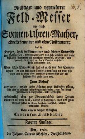 Richtiger und vermehrter Feld-Messer wie auch Sonnen-Uhren-Macher, ohne Lehrmeister und ohne Instrument : das ist: Kurtzer, doch vollkommener und leichter Unterricht zum Feldmessen, woraus ein jeder von sich selbsten und ohne kostbares Instrument alle Landgüter abmessen, abtheilen, und hernach, so er auch nur die 5. Species verstehet, solche ausrechnen kan. Eben solche Bewandtniß hat es auch mit den Sonnen-Uhren, da aus folgender kurtzer Anweisung ein jeder sich selbst eine liegende oder aufrechte Sonnen-Uhr auf die leichteste Art verfertigen mag ...