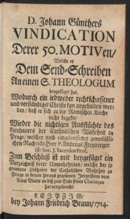 D. Johann Günthers Vindication Derer 50. Motiven, Welche er Dem Send-Schreiben An einen S. Theologum beygefüget hat, wodurch ein jedweder rechtschaffener und verständiger Christe kan abgehalten werden, ... Wieder die nichtigen Ausflüchte des Liebhabers der Catholischen Wahrheit in Prage, welcher nach eingelauffener zuverläßlichen Nachricht Herr P. Andreas Freyberger ist, Soc. J. Sacerdos Prof.