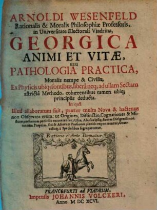 Arnoldi Wesenfeld Rationalis & Moralis Philosophiae Professoris in Universitate Electorali Viadrina Georgica Animi Et Vitae, Seu Pathologia Practica, Moralis nempe & Civilis : Ex Physicis ubiq[ue] fontibus, liberâ neq[ue] ad ullam Sectam adstrictâ Methodo ... deducta ...