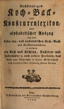 Vollständiges Koch- Back- und Konfiturenlexikon, oder alphabetischer Auszug : aus dem besten inn- und ausländischen Koch- Back- und Konfiturenbüchern, in welchem ein Koch und Köchinn, Pasteten- und Zuckerbäcker [et]c. auch andere Personen, das Beste und Nützlichste in dieser Wissenschaft nach alphabetischer Ordnung finden können