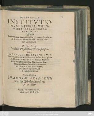 DISPVTATIO.|| INSTITVTIO=||NVM IMPERIALIVM IV-||STINIANEARVM POSTRE-||MA ET VLTIMA.|| QVAM || Ex earum tit. tribus Posterioribus, et concordantibus D.|| et C. textib. Cameralibus item Capitalib. Ordi-||nat. conscriptam.|| D. T. F. I.|| Praesidio Nobilißimi et Consultißimi || viri,|| Dn. ARNOLDI DE REYGER I. V. D.|| Reverendissimi, illustrissimi ac celsissimi Principis ac || Dn. Domini IOACHIMI FRIDERICI Archiepi-||scopi Magdeburgensis, Marchionis Bran-||deburgici Halens. consiliarij, & modo || Academiae Salanae, quae Ienae est,|| Professoris dignissimi,|| affinis sui charissimi.|| Ibidem defendet.|| JOACHIM FRIDERICH || von der Schulenburgk w.|| p. m. filus.||