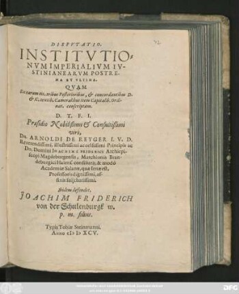 DISPVTATIO.|| INSTITVTIO=||NVM IMPERIALIVM IV-||STINIANEARVM POSTRE-||MA ET VLTIMA.|| QVAM || Ex earum tit. tribus Posterioribus, et concordantibus D.|| et C. textib. Cameralibus item Capitalib. Ordi-||nat. conscriptam.|| D. T. F. I.|| Praesidio Nobilißimi et Consultißimi || viri,|| Dn. ARNOLDI DE REYGER I. V. D.|| Reverendissimi, illustrissimi ac celsissimi Principis ac || Dn. Domini IOACHIMI FRIDERICI Archiepi-||scopi Magdeburgensis, Marchionis Bran-||deburgici Halens. consiliarij, & modo || Academiae Salanae, quae Ienae est,|| Professoris dignissimi,|| affinis sui charissimi.|| Ibidem defendet.|| JOACHIM FRIDERICH || von der Schulenburgk w.|| p. m. filus.||