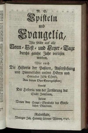 Episteln und Evangelia, Wie solche auf alle Sonn- Fest- und Feyer-Tage durchs gantze Jahr verlesen werden: Wie auch Die Historia der Paßion, Auferstehung und Himmelfahrt unsers Herrn und Heylandes Jesu Christi, Aus denen Vier Evangelisten ; Benebst Der Historia von der Zerstörung der Stadt Jerusalem; Zusamt Denen drey Haupt-Symbolis des Christlichen Glaubens.