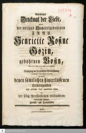 Aufrichtiges Denckmal der Liebe, welches der weiland Hochedelgebohrnen Frau Henriette Rosine Gözin, gebohrnen Bosin, welche am 30. Junii 1749 im HErrn sel. entschlaffen Zu Bezeigung der hertzlöichsten Theilnehmung in schuldigster Erkentlichkeit aufrichten und zugleich denen sämtlichen hinterlassenen Leidtragenden allen göttlichen Trost anwünschen wollen Die der selig Verstorbenen verbundene erkentlichste Pölziger Freunde und Freundinnen