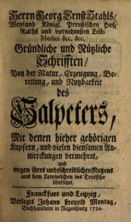 Herrn Georg Ernst Stahls, Weyland Königl. Preußischen Hof-Raths und vornehmsten Leib-Medici &c. &c. Gründliche und Nützliche Schrifften, Von der Natur, Erzeugung, Bereitung, und Nutzbarkeit des Salpeters