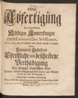 Völlige Abfertigung Der so genannten Nöthigen Anmerckungen Herrn Laurentii Dav. Schlesners, Archi-Diac. bey der Schloß- und Stadt-Kirche in Dessau, Wider Lamperti Gedickens Christliche und bescheidene Verthädigung Der Evangel. Lutherschen Lehre Von der wahren Gegenwart des Leibes und Blutes Chirsti im Heil. Abendmahl, [et]c. Nebst dessen endlicher Erklärung, Sich in diesen ihm aufgedrungenen und zugenöthigten Streit nicht weiter einzulassen