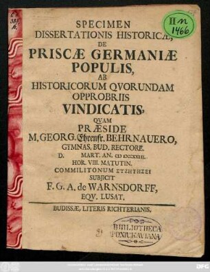 Specimen Dissertationis Historicæ, De Priscæ Germaniæ Populis, Ab Historicorum Qvorundam Opprobriis Vindicatis, Qvam Præside M. Georg. Ehrenfr. Behrnauero, Gymnas. Bud. Rectore. D. Mart. An. MDCCXXIII. Hor. VIII. Matutin. Comilitonum syzētēsei Subjicit F. G. A. de Warnsdorff, Eqv. Lusat.