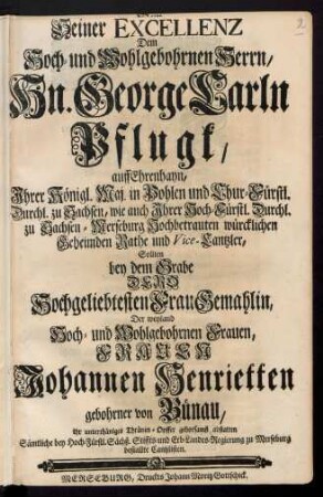 Seiner Excellenz Dem Hoch- und Wohlgebohrnen Herrn, Hn. George Carln Pflugk, Auf Ehrenhayn ... Sollten bey dem Grabe Dero Hochgeliebtesten Frau Gemahlin, Der weyland Hoch- und Wohlgebohrnen Frauen, Frauen Johannen Henrietten gebohrner von Bünau, Ihr unterthäniges Thränen-Opffer gehorsamst abstatten Sämtliche bey Hoch-Fürstl. Sächß. Stiffts- und Erb-Landes-Regierung zu Merseburg bestallte Cantzlisten