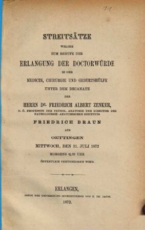Streitsätze welche zum Behufe der Erlangung der Doctorwürde in der Medicin, Chirurgie und Geburtshülfe unter dem Decanate des Herrn Dr. Friedrich Albert Zenker, Friedrich Braun aus Oettingen Mittwoch, den 31. Juli 1872 Morgens 1/2 10 Uhr öffentlich vertheidigen wird