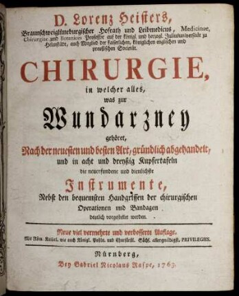 D. Lorenz Heisters, Braunschweiglüneburgischer Hofrath und Leibmedicus, Medicinae, Chirurgiae und Botanices Professor ... Chirurgie : in welcher alles, was zur Wundarzney gehöret, Nach der neuesten und besten Art, gründlich abgehandelt, und in acht und dreyßig Kupfertafeln die neuerfundene und dienlichste Instrumente, Nebst den bequemsten Handgriffen der chirurgischen Operationen und Bandagen deutlich vorgestellet werden.