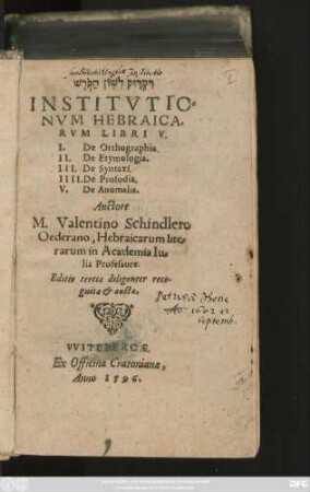 #=H || INSTITVTIO=||NVM HEBRAICA=||RVM LIBRI V.|| I. De Orthographia.|| II. De Etymologia.|| III. De Syntaxi.|| IIII. De Prosodia.|| V. De Anomalis.|| Auctore || M.Valentino Schindlero || Oederano, Hebraicarum lite=||rarum in Academia Iu=||lia Professore.|| Editio tertia diligenter reco-||gnita et aucta.||