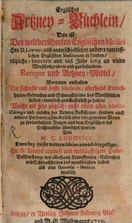 Englisches Artzney Büchlein, Das ist: Des welberühmten Englischen Medici Hern D. Lovveri und unterschiedlicher anderer vortrefflicher Englischen Medicorum in London, nützliche, bewehrte und viel Jahr lang an vielen Menschen probirte und gut befundene Recepte und Artzney-Mittel : Worinnen enthalten Die sicherste und beste Methode, allerhand Kranckheiten, Gebrechen und Schwachheiten des Menschlichen Leibes, innerlich und äusserlich zu heilen, Welche als sehr nützlich, nicht allein allen Medicis Chirurgis und andern der Artzney Beflissenen ... zu sonderbahren Nutzen aus dem Englischen ins Hochteutsche übersetzet worden