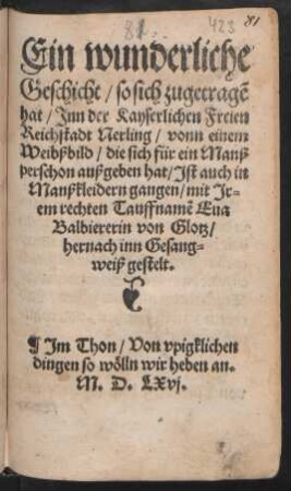Ein wunderliche || Geschicht/ so sich zugetragẽ || hat/ Jnn der Kayserlichen Freien || Reichstadt Nerling/ vonn einem || Weibßbild/ die sich für ein Manß||perschon außgeben hat/ Jst auch in || Manßkleidern gangen/ mit Jr=||em rechten Tauffnamẽ Eua || Balbiererin von Glotz/|| hernach inn Gesang=||weiß gestelt.|| Jm Thon/ Von vpigklichen || dingen so wölln wir heben an.||
