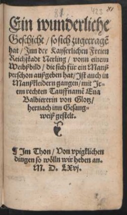Ein wunderliche || Geschicht/ so sich zugetragẽ || hat/ Jnn der Kayserlichen Freien || Reichstadt Nerling/ vonn einem || Weibßbild/ die sich für ein Manß||perschon außgeben hat/ Jst auch in || Manßkleidern gangen/ mit Jr=||em rechten Tauffnamẽ Eua || Balbiererin von Glotz/|| hernach inn Gesang=||weiß gestelt.|| Jm Thon/ Von vpigklichen || dingen so wölln wir heben an.||