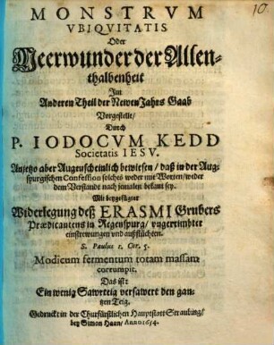Monstrum Ubiquitatis Oder Meerwunder der Allenthalbenheit : Im Andern Theil der NewenJahrs Gaab Vorgestellt ; Anjetzo aber Augenscheinlich bewiesen daß in der Auspurgischen Confession solches weder mit Worten, weder den Verstandt nach jemalen bekant sey. Mit beygefügter Widerlegung deß Erasmi Grubers Modicum fermentum totam massam corrumpit. Das ist: Ein wenig Sawrteig versawert den gantzen Teig