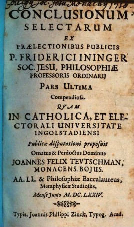 Conclusionum Selectarum Ex Prælectionibus Publicis P. Friderici Ininger Soc. Jesu, Philosophiæ Professoris Ordinarij Pars ..., 3,[1]. Pars Ultima Compendiosa