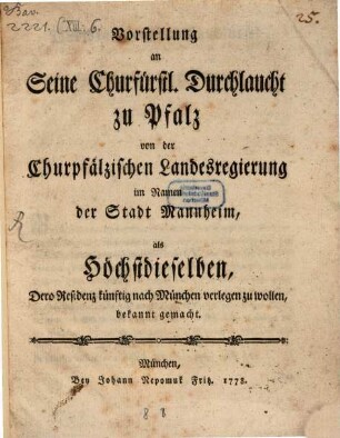 Vorstellung an seine Churfürstl. Durchlaucht zu Pfalz von der Churpfälzischen Landesregierung im Namen der Stadt Mannheim, als Höchstdieselben, Dero Residenz künftig nach München verlegen zu wollen, bekannt gemacht