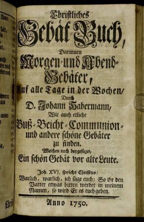 Christliches Gebät-Buch, Darinnen Morgen- und Abend-Gebäter, Auf alle Tage in der Wochen, Durch D. Johann Habermann: Wie auch etliche Buß- Beicht- Communion- und andere schöne Gebäter zu finden : Welchen noch beygefüget, Ein schön Gebät vor alte Leute