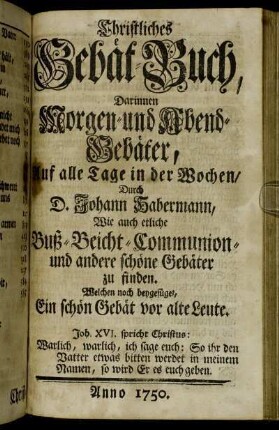 Christliches Gebät-Buch, Darinnen Morgen- und Abend-Gebäter, Auf alle Tage in der Wochen, Durch D. Johann Habermann: Wie auch etliche Buß- Beicht- Communion- und andere schöne Gebäter zu finden : Welchen noch beygefüget, Ein schön Gebät vor alte Leute