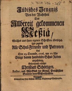 Jüdisches Zeugniß Von der Wahrheit Des Allbereit gekommenen Meßiä : Welches aus ihren eigenen Schrifften übersetzet, Und zugleich Alle Schul-Freunde und Patronen Auf Den 23. Decembr. 1726. um 10. Uhr Einige davon handelnde Schul-Reden anzuhören, Gehorsamst ersuchet Christian Schöttgen ...
