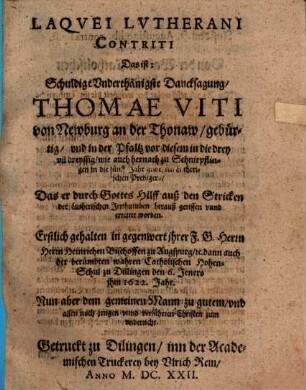Laqvei Lvtherani Contriti Das ist: Schuldige Vnderthänigste Dancksagung, Thomae Viti von Newburg an der Thonaw, gebürtig, vnd in der Pfaltz vor diesem in die drey vn[d] dreyssig, wie auch hernach zu Schnirpflingen in die fünff Jahr geweßten Lutherischen Predigers, Das er durch Gottes Hilff auß den Stricken der Lutherischen Irrthumben herauß gerissen vnnd errettet worden : Erstlich gehalten in gegenwert jhrer F. G. Herrn Herrn Heinrichen Bischoffen zu Augspurg, [et]c. dann auch der berümbten wahren Catholischen Hohen-Schul zu Dillingen den 6. Jeners jhm 1622. Jahr ; Nun aber dem gemeinen Mann zu gutem, vnd allen noch jrrigen vnnd verführten Christen zum vnderricht
