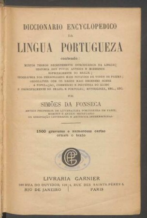 Diccionario encyclopedico da lingua portugueza : contendo: muitos termos recentemente introduzidos na lingua; historia dos povos antigos e modernos especialmente do Brazil; biographia dos personagens mais notaveis de todos os paizes; geographia com os dados mais recentes sobre a populaçao, commercio e industria do globo e principalmente do Brazil e Portugal; mythologia, etc., etc.