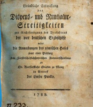 Gründliche Entwicklung der Dispens- und Nuntiatur-Streitigkeiten zur Rechtfertigung des Verfahrens der vier deutschen Erzbischöfe wider die Anmaßungen des römischen Hofes : samt einer Prüfung des fürstbischöflichspeyrischen Antwortschreibens an Se. Kurfürstliche Gnaden zu Mainz in Betreff der Emser Punkte