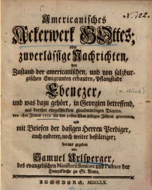 Americanisches Ackerwerk Gottes oder zuverlässige Nachrichten, den Zustand der americanisch englischen und von salzburgischen Emigranten erbauten Pflanzstadt Ebenezer in Georgien betreffend : aus dorther eingeschickten glaubwürdigen Diarien genommen und mit Briefen der dasigen Herren Prediger noch weiter bestättiget. 4, Von 1sten Jenner 1759 bis den 31sten May selbigen Jahres genommen