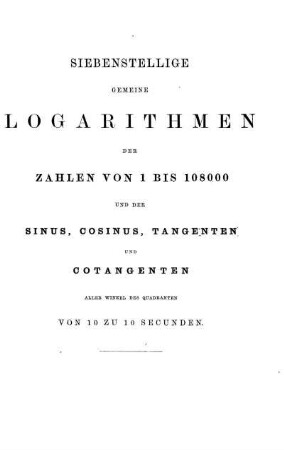Siebenstellige gemeine Logarithmen der Zahlen von 1 bis 108000 und der Sinus, Cosinus, Tangenten und Cotangenten aller Winkel des Quadranten von 10 zu 10 Secunden