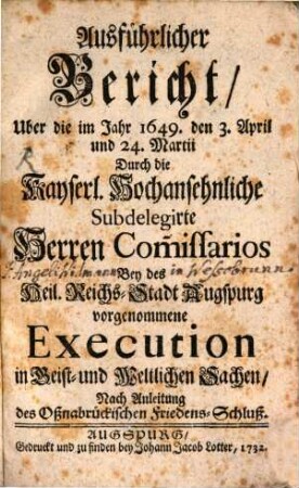 Ausführlicher Bericht, Uber die im Jahr 1649. den 3. April und 24. Martii Durch die Kayserl. Hochansehnliche Subdelegirte Herren Com[m]issarios Bey des Heil. Reichs-Stadt Augspurg vorgenommene vorgenommene Execution in Geist- und Weltlichen Sachen : Nach Anleitung des Oßnabrückischen Friedens-Schluß
