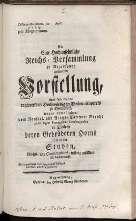 An Eine Hochansehnliche Reichs-Versammlung zu Regenspurg geziemende Vorstellung, eines sede vacante regierenden Hochwürdigen Dohm-Capitels zu Osnabrück, wegen anmaßlicher, vom Kayserl. und Reichs-Cammer-Gericht contra legem Provincialem Osnabrugensem in Sachen derer Gebrüderen Horns contra Stuven, Reichs- und Constitutions-widrig gefällten Erkänntnuß : Mit beygefügter Facti Speciei und Anlagen von Nro. 1. bis 14. inclusive ; Dictatum Ratisbonæ, die [ ] April 1763. per Moguntinum.