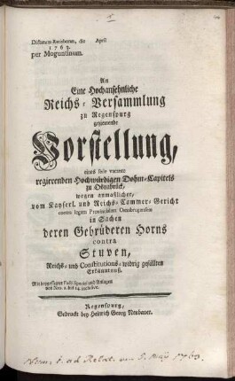 An Eine Hochansehnliche Reichs-Versammlung zu Regenspurg geziemende Vorstellung, eines sede vacante regierenden Hochwürdigen Dohm-Capitels zu Osnabrück, wegen anmaßlicher, vom Kayserl. und Reichs-Cammer-Gericht contra legem Provincialem Osnabrugensem in Sachen derer Gebrüderen Horns contra Stuven, Reichs- und Constitutions-widrig gefällten Erkänntnuß : Mit beygefügter Facti Speciei und Anlagen von Nro. 1. bis 14. inclusive ; Dictatum Ratisbonæ, die [ ] April 1763. per Moguntinum.
