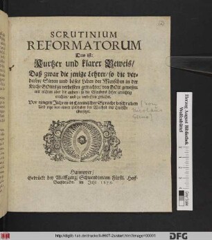Scrutinium Reformatorum Das ist: Kurtzer und klarer Beweis/ Daß zwar die jenigen Lehrer/ so die verderbte Sitten und böses Leben der menschen in der Kirche Gottes zu verbessern getrachtet/ von Gott gewesen; mit nichten aber die andere/ so die Glaubens Lehre unrichtig erachtet/ und zu verbessern gesuchet : Vor einigen Jahren in Lateinischer Sprache beschrieben Und jetzo von einem Liebhaber der Warheit ins Teusche übersetzet
