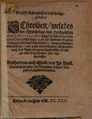 Ein sehr bewegliches und wolgegründtes Schreiben, welches der Ehrwürdige und Hochgelehrte Herr D. Matthias Hoe Churf. Sächs. wolverordneter Ober-Hoffprediger, [et]c. an Ihr Fürstliche Gnaden, Hertzog Carln von Liechtenstein, [et]c. (wegen plötzlicher, unversehener, und gantz unverschuldter Kirchensperrung, und Außtreibung der Lutherischen Prediger und Schuldiener) hat ergehen lassen : Welches denn auch alßbald, von Ihr Fürstl. Durchläuchtigkeit, der Römischen Käyserl. Majestet ist zugeschickt worden ; [Datum den 27. Novembris Anno 1622.]
