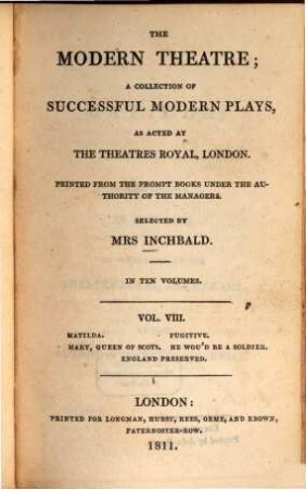 The modern theatre : a collection of successful modern plays, as acted at the theatres royal, London ; in ten volumes. 8, Matilda. Fugitive. Mary, Queen of Scots. He wou'd be a soldier. England preserved