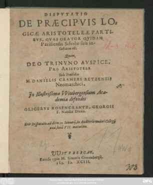 DISPVTATIO || DE PRAECIPVIS LO=||GICAE ARISTOTELEAE PARTI-||BVS, QVAS ORATOR QVIDAM || Parisiensis Scholis suis in-||sectatus est:|| Quam,|| ... Sub Praesidio || M. DANIELIS CRAMERI RETZENSIS || Neomarchici,|| Jn ... VVitebergensium Aca-||demia defendet || OLIGERVS ROSENCRANTZ, GEORGII || F. Nobilis Danus.|| Erit Disputatio ad diem 12.Ianuarij ... ||