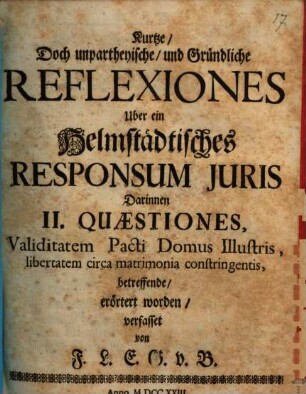 Kurze doch unpartheyische Reflexiones über ein Helmstädtisches Responsum iuris, darinnen II Quaestiones, validitatem pacti domus illustris, libertatem circa matrimonia constringentis, betr., erörtert worden