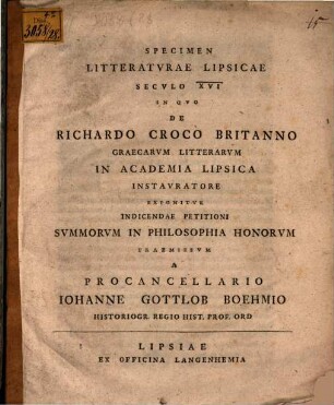 Specimen Litteratvrae Lipsicae Secvlo XVI In Qvo De Richardo Croco Britanno Graecarvm Litterarvm In Academia Lipsica Instavratore Exponitvr : Indicendae Petitioni Svmmorvm In Philosophia Honorvm Praemissvm A Procancellario Iohanne Gottlob Boehmio Historiogr. Regio Hist. Prof. Ord