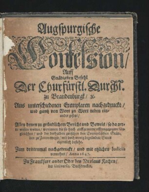 Augspurgische Confession/ Auff Gnädigsten Befehl Der Churfürstl. Durchl. zu Brandenburgk/ [et]c. Aus unterschiedenen Exemplaren nachgedruckt/ und gantz von Wort zu Wort neben einander gesetzt : Allen denen zu gründlichem Bericht und Beweis/ so da gerne wissen wolten/ worinnen die so hoch auffgemutzte offt angezogene Ungleichheit/ und der deshalben zwischen den Evangelischen Ständen zu Zeiten erregte/ und doch wenig begründete Streit eigentlich bestehe